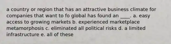 a country or region that has an attractive business climate for companies that want to fo global has found an ____. a. easy access to growing markets b. experienced marketplace metamorphosis c. eliminated all political risks d. a limited infrastructure e. all of these