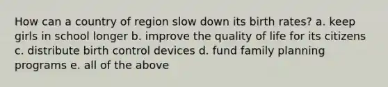 How can a country of region slow down its birth rates? a. keep girls in school longer b. improve the quality of life for its citizens c. distribute birth control devices d. fund family planning programs e. all of the above