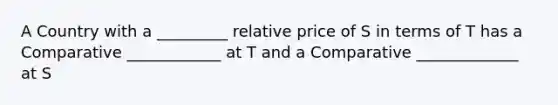 A Country with a _________ relative price of S in terms of T has a Comparative ____________ at T and a Comparative _____________ at S