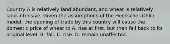 Country A is relatively land-abundant, and wheat is relatively land-intensive. Given the assumptions of the Heckscher-Ohlin model, the opening of trade by this country will cause the domestic price of wheat to A. rise at first, but then fall back to its original level. B. fall. C. rise. D. remain unaffected.