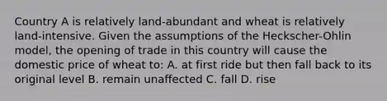 Country A is relatively land-abundant and wheat is relatively land-intensive. Given the assumptions of the Heckscher-Ohlin model, the opening of trade in this country will cause the domestic price of wheat to: A. at first ride but then fall back to its original level B. remain unaffected C. fall D. rise