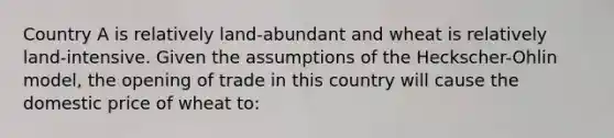 Country A is relatively land-abundant and wheat is relatively land-intensive. Given the assumptions of the Heckscher-Ohlin model, the opening of trade in this country will cause the domestic price of wheat to: