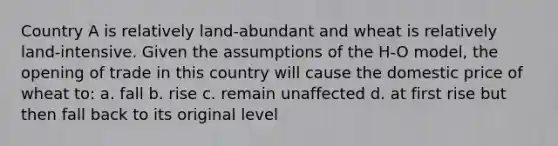 Country A is relatively land-abundant and wheat is relatively land-intensive. Given the assumptions of the H-O model, the opening of trade in this country will cause the domestic price of wheat to: a. fall b. rise c. remain unaffected d. at first rise but then fall back to its original level