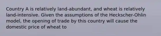 Country A is relatively land-abundant, and wheat is relatively land-intensive. Given the assumptions of the Heckscher-Ohlin model, the opening of trade by this country will cause the domestic price of wheat to