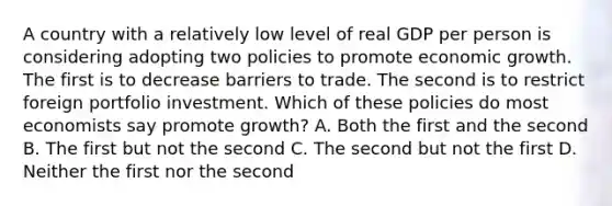 A country with a relatively low level of real GDP per person is considering adopting two policies to promote economic growth. The first is to decrease barriers to trade. The second is to restrict foreign portfolio investment. Which of these policies do most economists say promote growth? A. Both the first and the second B. The first but not the second C. The second but not the first D. Neither the first nor the second