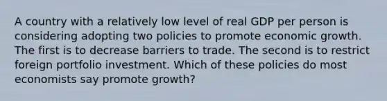 A country with a relatively low level of real GDP per person is considering adopting two policies to promote economic growth. The first is to decrease barriers to trade. The second is to restrict foreign portfolio investment. Which of these policies do most economists say promote growth?