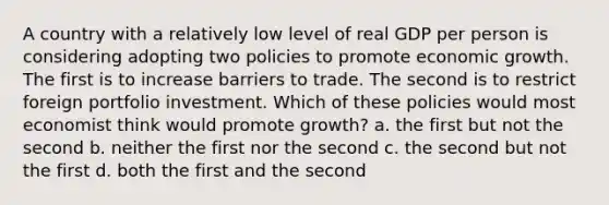 A country with a relatively low level of real GDP per person is considering adopting two policies to promote economic growth. The first is to increase barriers to trade. The second is to restrict foreign portfolio investment. Which of these policies would most economist think would promote growth? a. the first but not the second b. neither the first nor the second c. the second but not the first d. both the first and the second