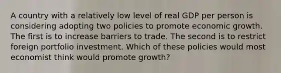 A country with a relatively low level of real GDP per person is considering adopting two policies to promote economic growth. The first is to increase barriers to trade. The second is to restrict foreign portfolio investment. Which of these policies would most economist think would promote growth?