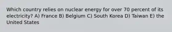 Which country relies on nuclear energy for over 70 percent of its electricity? A) France B) Belgium C) South Korea D) Taiwan E) the United States