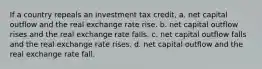 If a country repeals an investment tax credit, a. net capital outflow and the real exchange rate rise. b. net capital outflow rises and the real exchange rate falls. c. net capital outflow falls and the real exchange rate rises. d. net capital outflow and the real exchange rate fall.