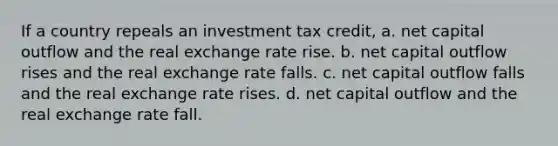 If a country repeals an investment tax credit, a. net capital outflow and the real exchange rate rise. b. net capital outflow rises and the real exchange rate falls. c. net capital outflow falls and the real exchange rate rises. d. net capital outflow and the real exchange rate fall.