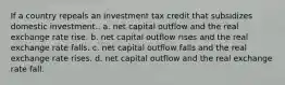 If a country repeals an investment tax credit that subsidizes domestic investment.. a. net capital outflow and the real exchange rate rise. b. net capital outflow rises and the real exchange rate falls. c. net capital outflow falls and the real exchange rate rises. d. net capital outflow and the real exchange rate fall.