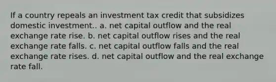 If a country repeals an investment tax credit that subsidizes domestic investment.. a. net capital outflow and the real exchange rate rise. b. net capital outflow rises and the real exchange rate falls. c. net capital outflow falls and the real exchange rate rises. d. net capital outflow and the real exchange rate fall.