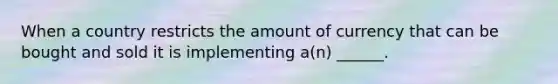 When a country restricts the amount of currency that can be bought and sold it is implementing a(n) ______.