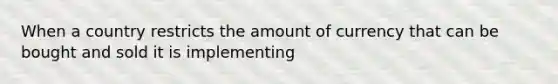 When a country restricts the amount of currency that can be bought and sold it is implementing