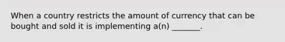 When a country restricts the amount of currency that can be bought and sold it is implementing a(n) _______.