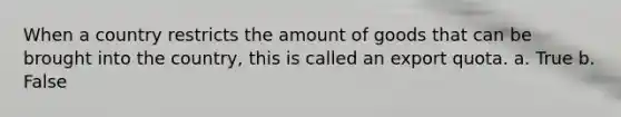 When a country restricts the amount of goods that can be brought into the country, this is called an export quota. a. True b. False