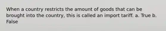 When a country restricts the amount of goods that can be brought into the country, this is called an import tariff. a. True b. False