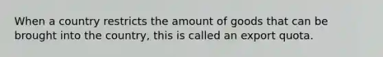 When a country restricts the amount of goods that can be brought into the country, this is called an export quota.