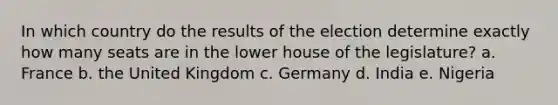 In which country do the results of the election determine exactly how many seats are in the lower house of the legislature? a. France b. the United Kingdom c. Germany d. India e. Nigeria