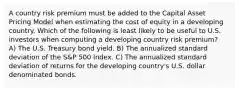 A country risk premium must be added to the Capital Asset Pricing Model when estimating the cost of equity in a developing country. Which of the following is least likely to be useful to U.S. investors when computing a developing country risk premium? A) The U.S. Treasury bond yield. B) The annualized standard deviation of the S&P 500 Index. C) The annualized standard deviation of returns for the developing country's U.S. dollar denominated bonds.