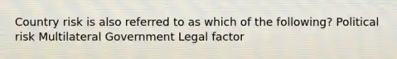 Country risk is also referred to as which of the following? Political risk Multilateral Government Legal factor