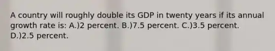 A country will roughly double its GDP in twenty years if its annual growth rate is: A.)2 percent. B.)7.5 percent. C.)3.5 percent. D.)2.5 percent.