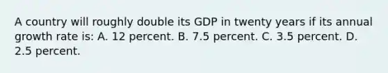 A country will roughly double its GDP in twenty years if its annual growth rate is: A. 12 percent. B. 7.5 percent. C. 3.5 percent. D. 2.5 percent.