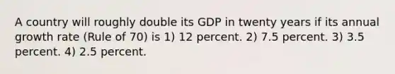 A country will roughly double its GDP in twenty years if its annual growth rate (Rule of 70) is 1) 12 percent. 2) 7.5 percent. 3) 3.5 percent. 4) 2.5 percent.