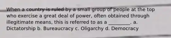 When a country is ruled by a small group of people at the top who exercise a great deal of power, often obtained through illegitimate means, this is referred to as a _________. a. Dictatorship b. Bureaucracy c. Oligarchy d. Democracy