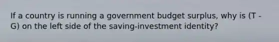 If a country is running a government budget surplus, why is (T - G) on the left side of the saving-investment identity?