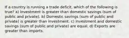 If a country is running a trade deficit, which of the following is true? a) Investment is greater than domestic savings (sum of public and private). b) Domestic savings (sum of public and private) is greater than investment. c) Investment and domestic savings (sum of public and private) are equal. d) Exports are greater than imports.