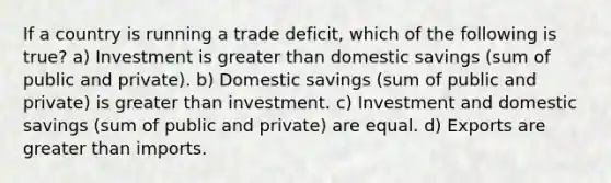 If a country is running a trade deficit, which of the following is true? a) Investment is greater than domestic savings (sum of public and private). b) Domestic savings (sum of public and private) is greater than investment. c) Investment and domestic savings (sum of public and private) are equal. d) Exports are greater than imports.