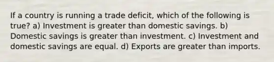 If a country is running a trade deficit, which of the following is true? a) Investment is greater than domestic savings. b) Domestic savings is greater than investment. c) Investment and domestic savings are equal. d) Exports are greater than imports.