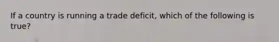 If a country is running a trade deficit, which of the following is true?