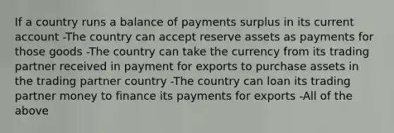 If a country runs a balance of payments surplus in its current account -The country can accept reserve assets as payments for those goods -The country can take the currency from its trading partner received in payment for exports to purchase assets in the trading partner country -The country can loan its trading partner money to finance its payments for exports -All of the above