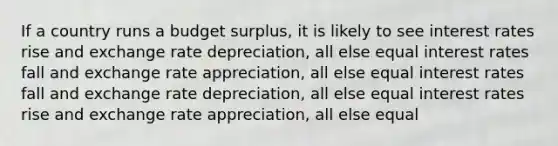 If a country runs a budget surplus, it is likely to see interest rates rise and exchange rate depreciation, all else equal interest rates fall and exchange rate appreciation, all else equal interest rates fall and exchange rate depreciation, all else equal interest rates rise and exchange rate appreciation, all else equal