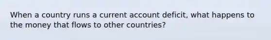 When a country runs a current account deficit, what happens to the money that flows to other countries?