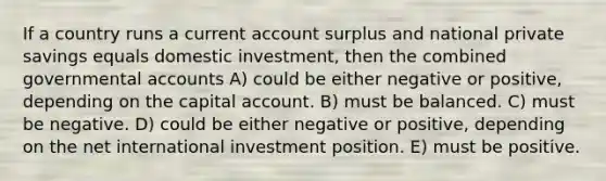 If a country runs a current account surplus and national private savings equals domestic investment, then the combined governmental accounts A) could be either negative or positive, depending on the capital account. B) must be balanced. C) must be negative. D) could be either negative or positive, depending on the net international investment position. E) must be positive.