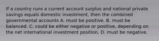 If a country runs a current account surplus and national private savings equals domestic investment, then the combined governmental accounts A. must be positive. B. must be balanced. C. could be either negative or positive, depending on the net international investment position. D. must be negative.