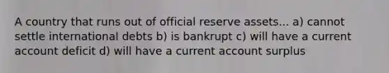 A country that runs out of official reserve assets... a) cannot settle international debts b) is bankrupt c) will have a current account deficit d) will have a current account surplus