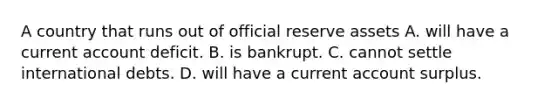 A country that runs out of official reserve assets A. will have a current account deficit. B. is bankrupt. C. cannot settle international debts. D. will have a current account surplus.