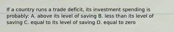 If a country runs a trade deficit, its investment spending is probably: A. above its level of saving B. less than its level of saving C. equal to its level of saving D. equal to zero