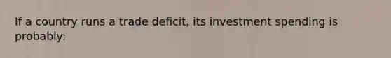 If a country runs a trade deficit, its investment spending is probably: