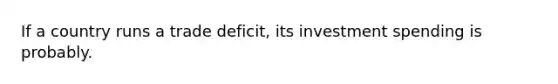 If a country runs a trade deficit, its investment spending is probably.