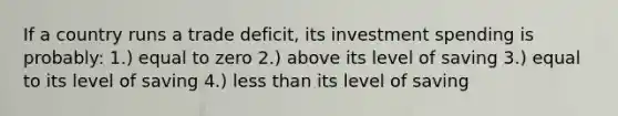 If a country runs a trade deficit, its investment spending is probably: 1.) equal to zero 2.) above its level of saving 3.) equal to its level of saving 4.) less than its level of saving