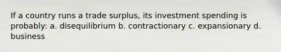 If a country runs a trade surplus, its investment spending is probably: a. disequilibrium b. contractionary c. expansionary d. business