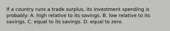 If a country runs a trade surplus, its investment spending is probably: A. high relative to its savings. B. low relative to its savings. C. equal to its savings. D. equal to zero.