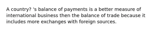 A country? 's balance of payments is a better measure of international business then the balance of trade because it includes more exchanges with foreign sources.