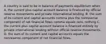 A country is said to be in balance of payments equilibrium when A. the current plus capital account balance is financed by official reserve movements and private international lending. B. the sum of its current and capital accounts comma plus the nonreserve component of net financial flows comma equals zero. nothing C. the current plus capital account balance is financed entirely by private international lending without official reserve movements. D. the sum of its current and capital accounts equals the nonreserve component of net financial flows.